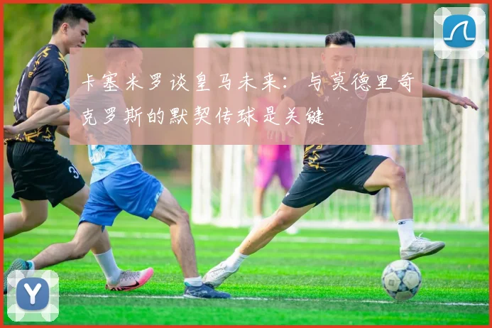 卡塞米罗谈皇马未来：与莫德里奇克罗斯的默契传球是关键