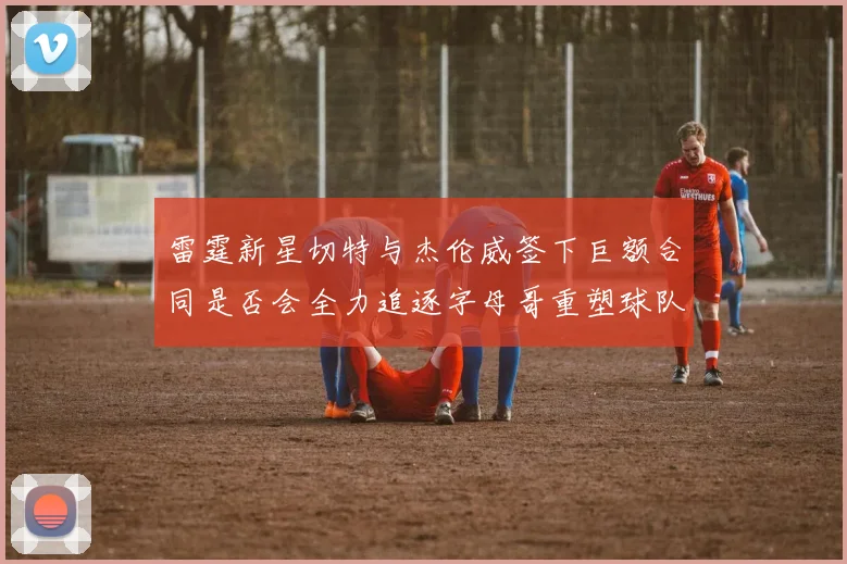 雷霆新星切特与杰伦威签下巨额合同是否会全力追逐字母哥重塑球队实力