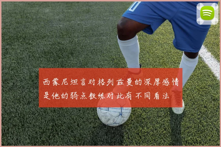 西蒙尼坦言对格列兹曼的深厚感情是他的弱点教练对此有不同看法