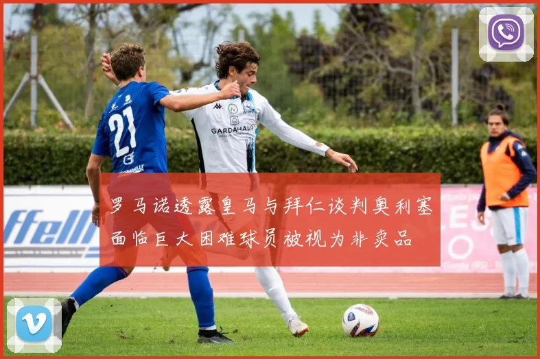 罗马诺透露皇马与拜仁谈判奥利塞面临巨大困难球员被视为非卖品