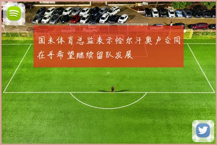 国米体育总监表示恰尔汗奥卢合同在手希望继续留队发展