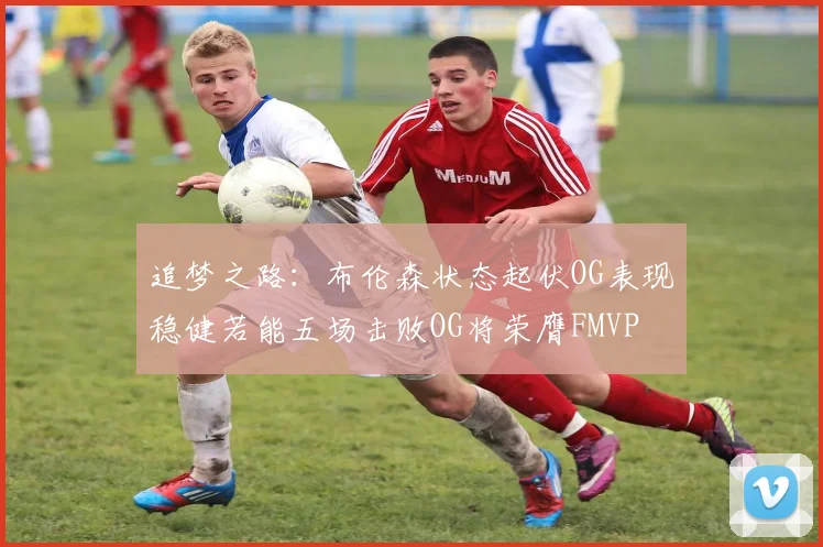 追梦之路：布伦森状态起伏OG表现稳健若能五场击败OG将荣膺FMVP