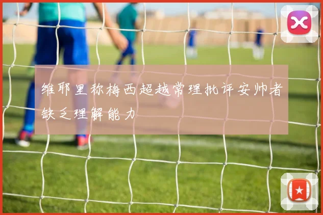 维耶里称梅西超越常理批评安帅者缺乏理解能力