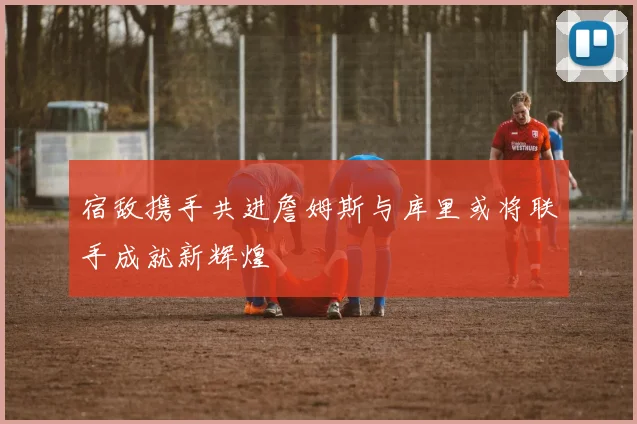 宿敌携手共进詹姆斯与库里或将联手成就新辉煌