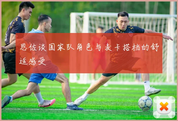 恩佐谈国家队角色与麦卡搭档的舒适感受