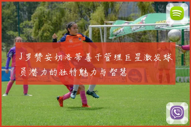 J罗赞安切洛蒂善于管理巨星激发球员潜力的独特魅力与智慧