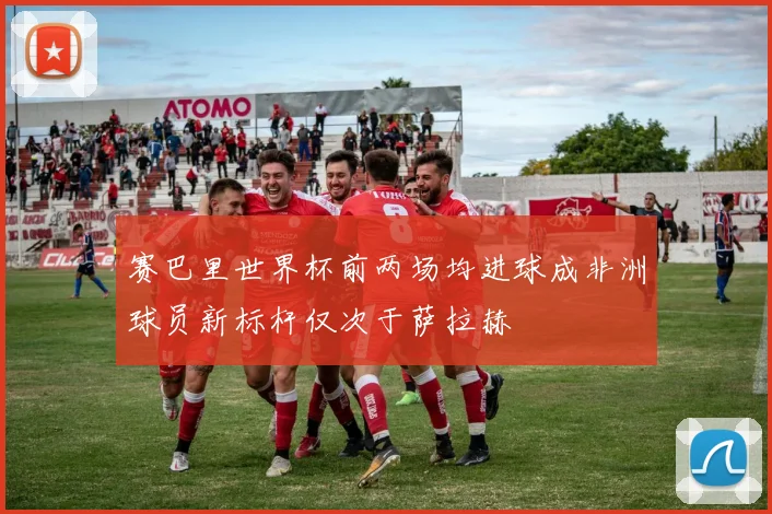 赛巴里世界杯前两场均进球成非洲球员新标杆仅次于萨拉赫
