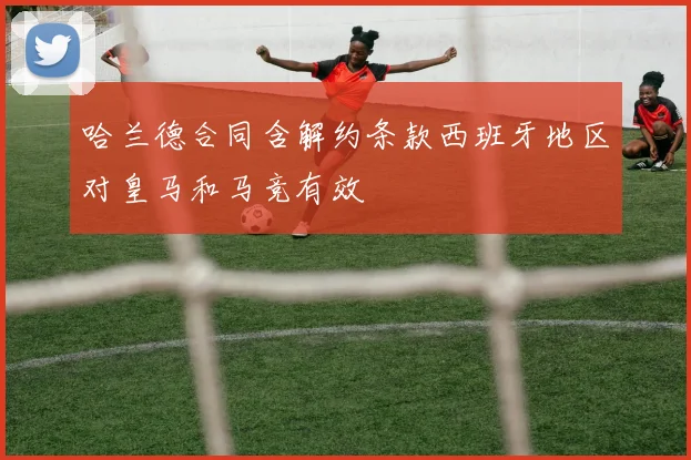 哈兰德合同含解约条款西班牙地区对皇马和马竞有效