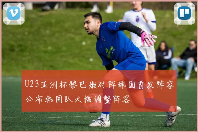 U23亚洲杯黎巴嫩对阵韩国首发阵容公布韩国队大幅调整阵容