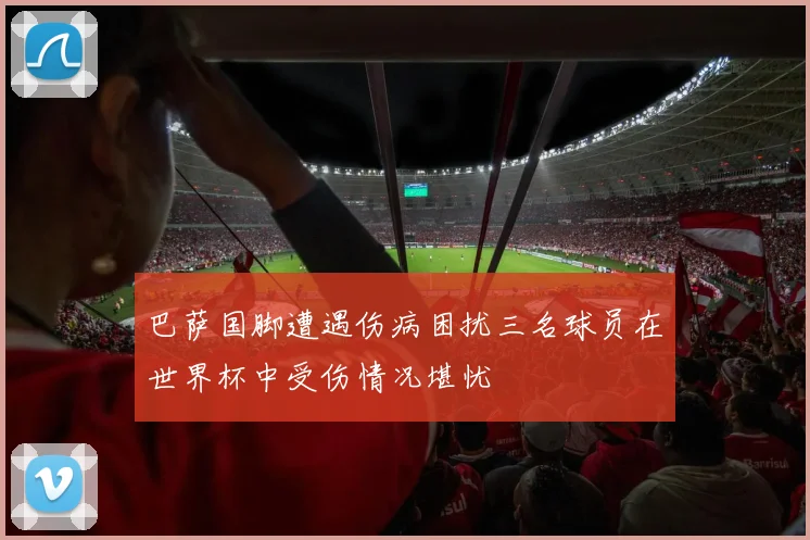 巴萨国脚遭遇伤病困扰三名球员在世界杯中受伤情况堪忧